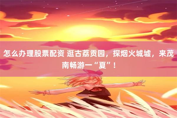 怎么办理股票配资 逛古荔贡园，探烟火城墟，来茂南畅游一“夏”！