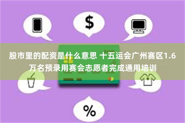 股市里的配资是什么意思 十五运会广州赛区1.6万名预录用赛会志愿者完成通用培训
