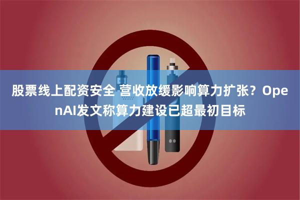 股票线上配资安全 营收放缓影响算力扩张？OpenAI发文称算力建设已超最初目标