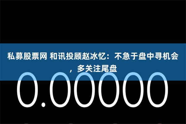 私募股票网 和讯投顾赵冰忆：不急于盘中寻机会，多关注尾盘