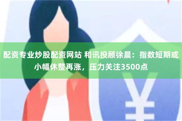 配资专业炒股配资网站 和讯投顾徐晨：指数短期或小幅休整再涨，压力关注3500点
