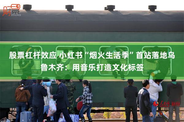 股票杠杆效应 小红书“烟火生活季”首站落地乌鲁木齐：用音乐打造文化标签