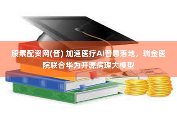 股票配资网(晋) 加速医疗AI普惠落地，瑞金医院联合华为开源病理大模型