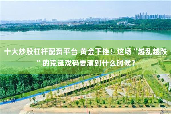 十大炒股杠杆配资平台 黄金下挫！这场“越乱越跌”的荒诞戏码要演到什么时候？