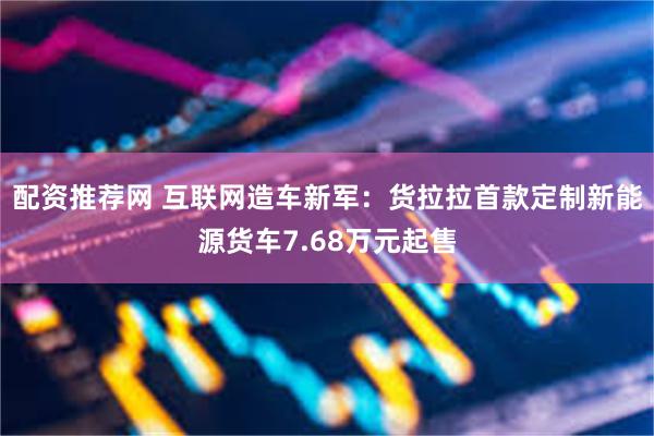配资推荐网 互联网造车新军：货拉拉首款定制新能源货车7.68万元起售