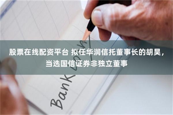 股票在线配资平台 拟任华润信托董事长的胡昊，当选国信证券非独立董事