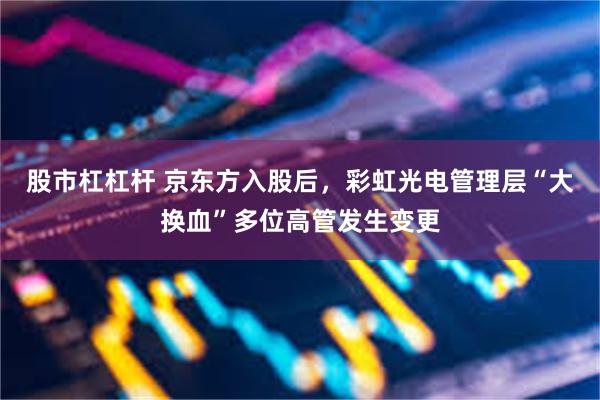 股市杠杠杆 京东方入股后，彩虹光电管理层“大换血”多位高管发生变更