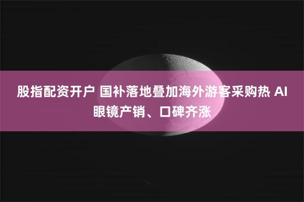 股指配资开户 国补落地叠加海外游客采购热 AI眼镜产销、口碑齐涨
