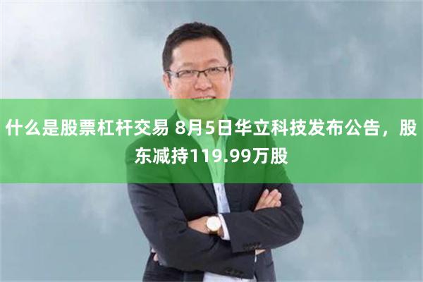 什么是股票杠杆交易 8月5日华立科技发布公告，股东减持119.99万股