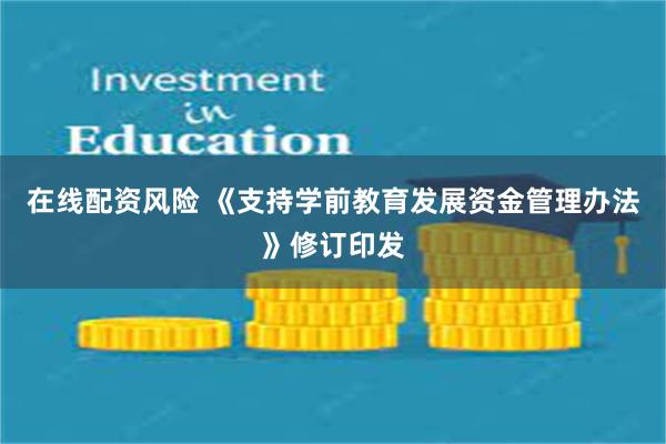 在线配资风险 《支持学前教育发展资金管理办法》修订印发