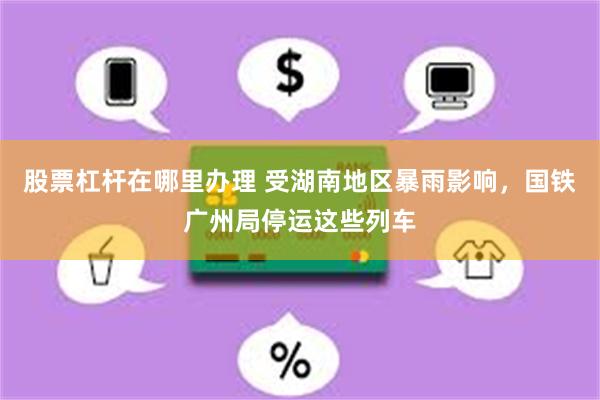 股票杠杆在哪里办理 受湖南地区暴雨影响,国铁广州局停运这些列车