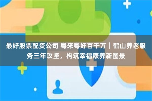 最好股票配资公司 粤来粤好百千万|鹤山养老服务三年攻坚,构筑幸福康养新图景