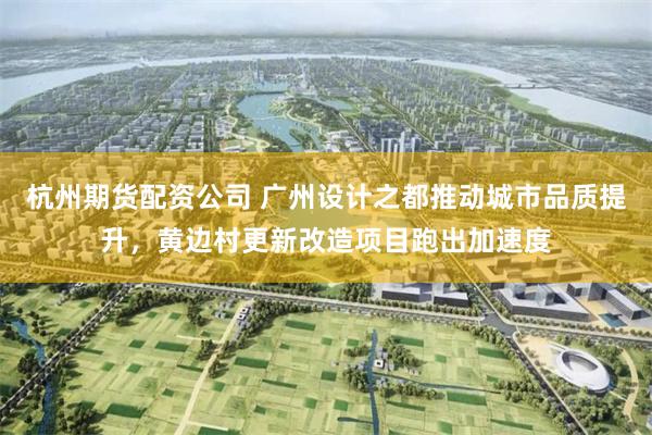 杭州期货配资公司 广州设计之都推动城市品质提升,黄边村更新改造项目跑出加速度