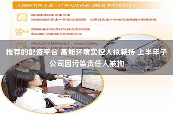 推荐的配资平台 高能环境实控人拟减持 上半年子公司因污染责任人被拘