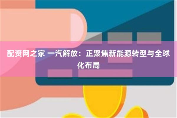配资网之家 一汽解放：正聚焦新能源转型与全球化布局