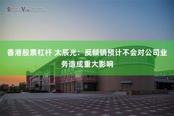 香港股票杠杆 太辰光：反倾销预计不会对公司业务造成重大影响