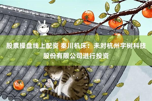 股票操盘线上配资 秦川机床：未对杭州宇树科技股份有限公司进行投资