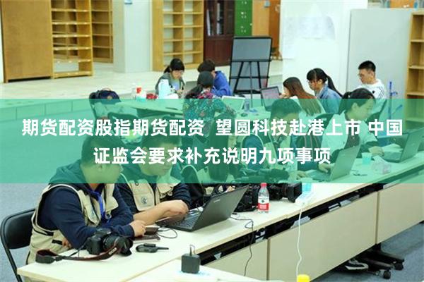 期货配资股指期货配资  望圆科技赴港上市 中国证监会要求补充说明九项事项
