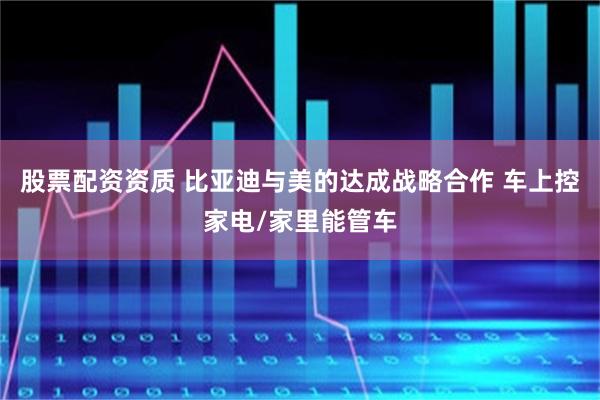 股票配资资质 比亚迪与美的达成战略合作 车上控家电/家里能管车