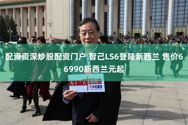 配资资深炒股配资门户 智己LS6登陆新西兰 售价66990新西兰元起