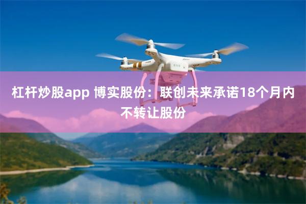 杠杆炒股app 博实股份：联创未来承诺18个月内不转让股份
