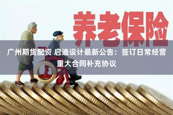 广州期货配资 启迪设计最新公告：签订日常经营重大合同补充协议