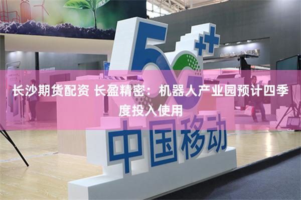 长沙期货配资 长盈精密：机器人产业园预计四季度投入使用