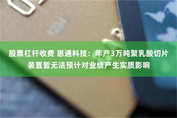 股票杠杆收费 惠通科技：年产3万吨聚乳酸切片装置暂无法预计对业绩产生实质影响