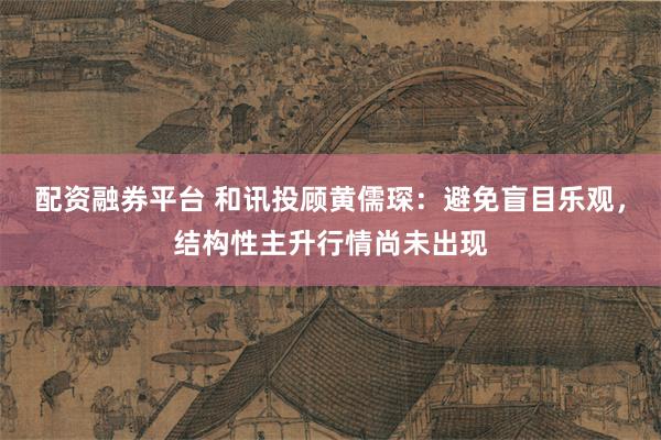 配资融券平台 和讯投顾黄儒琛：避免盲目乐观，结构性主升行情尚未出现