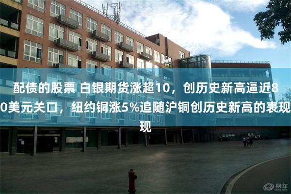 配债的股票 白银期货涨超10,创历史新高逼近80美元关口,纽约铜涨5%追随沪铜创历史新高的表现
