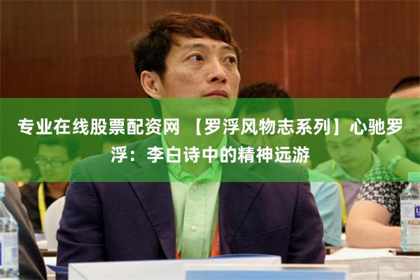 专业在线股票配资网 【罗浮风物志系列】心驰罗浮：李白诗中的精神远游