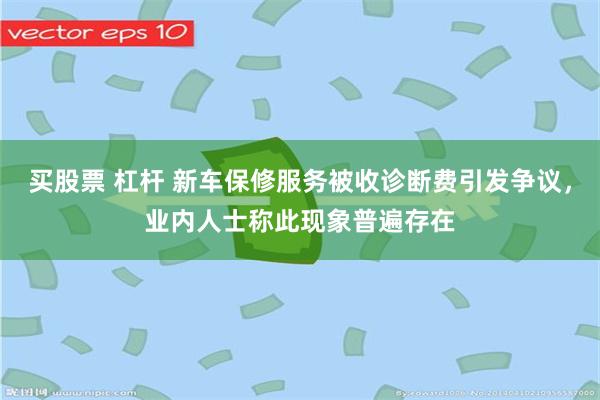 买股票 杠杆 新车保修服务被收诊断费引发争议，业内人士称此现象普遍存在