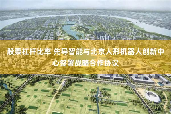 股票杠杆比率 先导智能与北京人形机器人创新中心签署战略合作协议