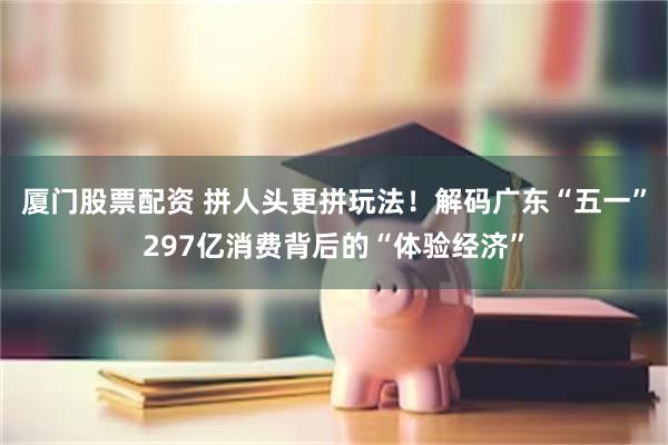 厦门股票配资 拼人头更拼玩法！解码广东“五一”297亿消费背后的“体验经济”