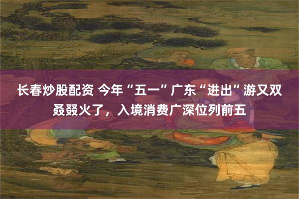 长春炒股配资 今年“五一”广东“进出”游又双叒叕火了，入境消费广深位列前五