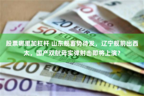 股票哪里加杠杆 山东舰蓄势待发，辽宁舰前出西太，国产双航母实弹射击即将上演？