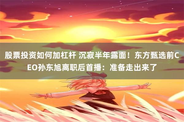 股票投资如何加杠杆 沉寂半年露面！东方甄选前CEO孙东旭离职后首播：准备走出来了