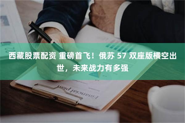西藏股票配资 重磅首飞!俄苏 57 双座版横空出世,未来战力有多强
