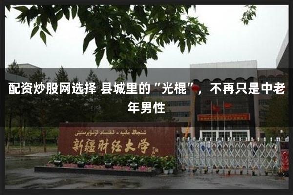 配资炒股网选择 县城里的“光棍”,不再只是中老年男性