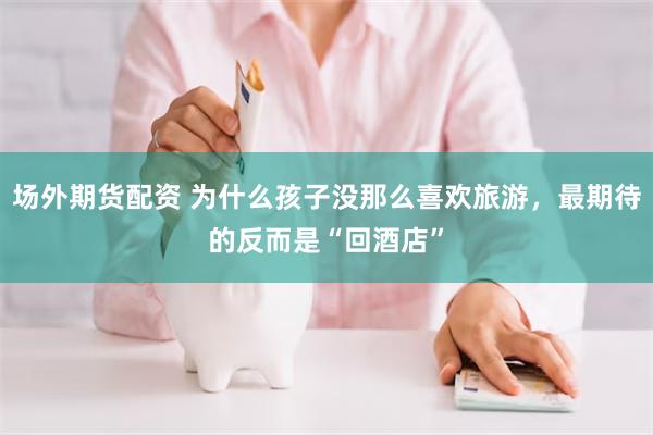 场外期货配资 为什么孩子没那么喜欢旅游，最期待的反而是“回酒店”
