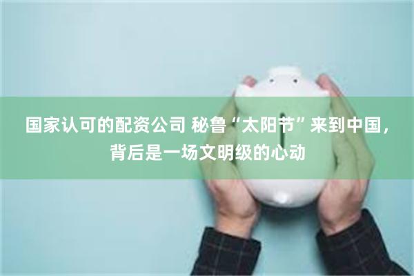 国家认可的配资公司 秘鲁“太阳节”来到中国，背后是一场文明级的心动
