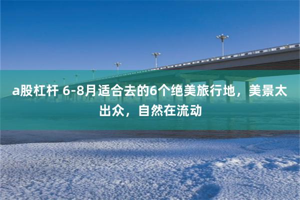 a股杠杆 6-8月适合去的6个绝美旅行地，美景太出众，自然在流动