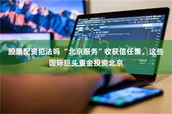 股票配资犯法吗 “北京服务”收获信任票，这些国际巨头重金投资北京