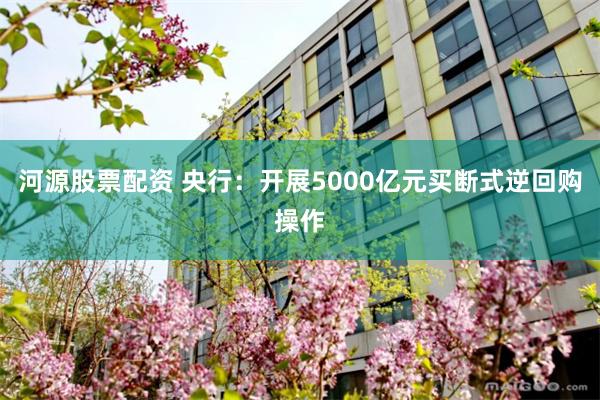 河源股票配资 央行：开展5000亿元买断式逆回购操作