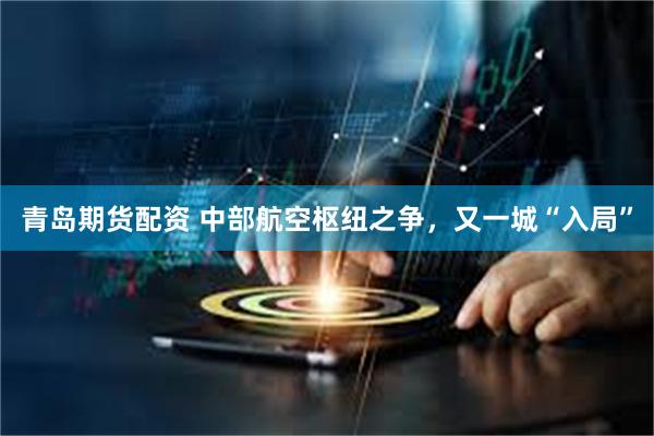 青岛期货配资 中部航空枢纽之争,又一城“入局”