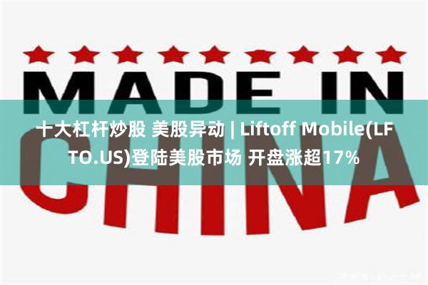 十大杠杆炒股 美股异动 | Liftoff Mobile(LFTO.US)登陆美股市场 开盘涨超17%