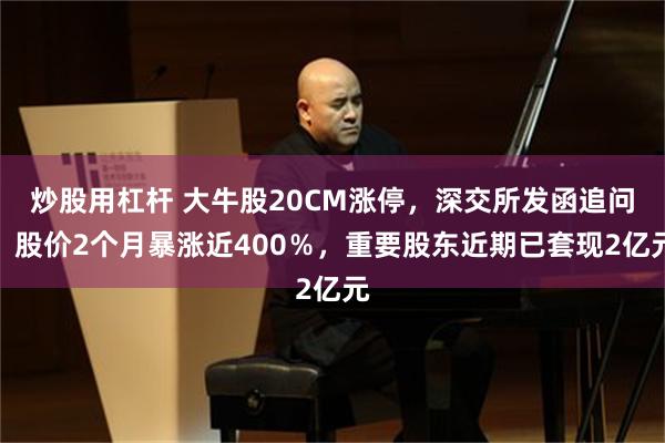 炒股用杠杆 大牛股20CM涨停，深交所发函追问！股价2个月暴涨近400％，重要股东近期已套现2亿元