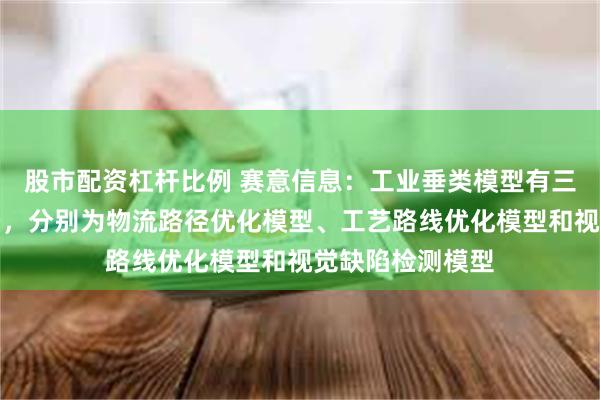 股市配资杠杆比例 赛意信息：工业垂类模型有三大核心应用场景，分别为物流路径优化模型、工艺路线优化模型和视觉缺陷检测模型