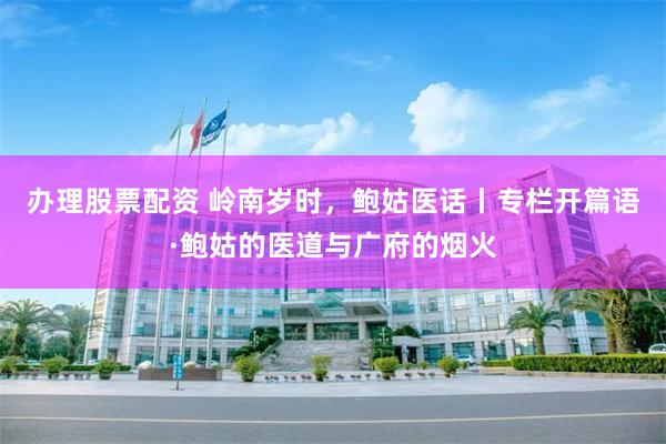 办理股票配资 岭南岁时，鲍姑医话丨专栏开篇语·鲍姑的医道与广府的烟火