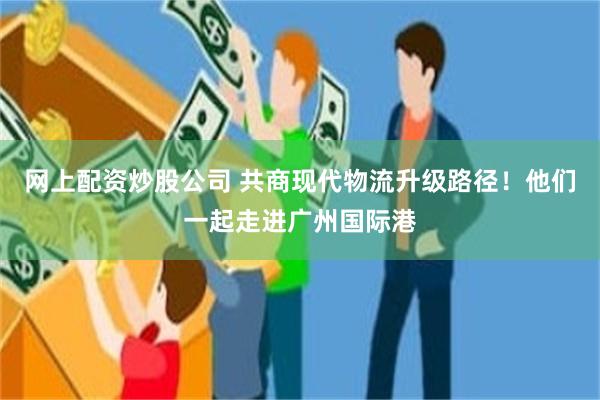 网上配资炒股公司 共商现代物流升级路径!他们一起走进广州国际港